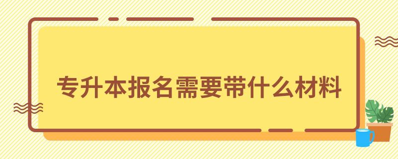 專(zhuān)升本報(bào)名需要帶什么材料