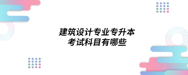 建筑設(shè)計(jì)專(zhuān)業(yè)專(zhuān)升本考試科目有哪些