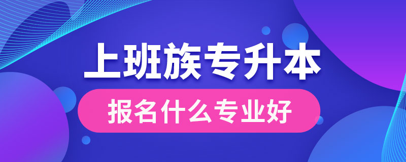 上班族專升本報(bào)名什么專業(yè)好