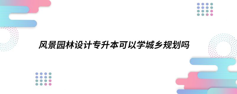 風景園林設計專升本可以學城鄉(xiāng)規(guī)劃嗎