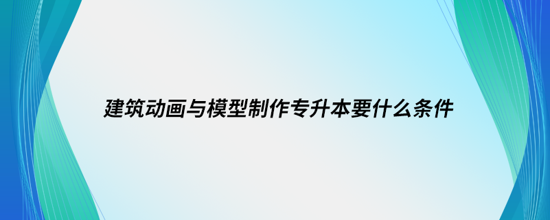 建筑動(dòng)畫與模型制作專升本要什么條件