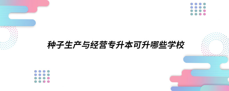 種子生產(chǎn)與經(jīng)營(yíng)專升本可升哪些學(xué)校