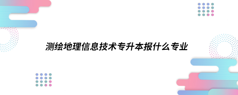 測繪地理信息技術(shù)專升本報(bào)什么專業(yè)