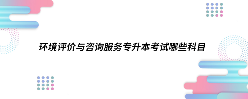 環(huán)境評價與咨詢服務(wù)專升本考試哪些科目