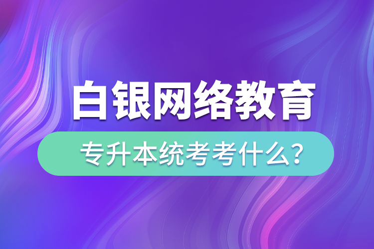 白銀網(wǎng)絡(luò)教育專升本統(tǒng)考考什么？