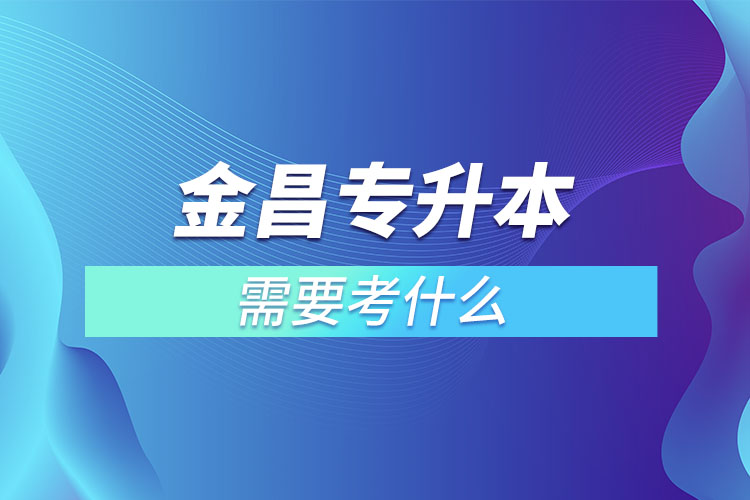 金昌專升本需要考什么？