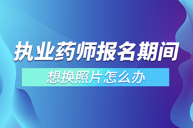 執(zhí)業(yè)藥師報名期間想換照片怎么辦.jpg