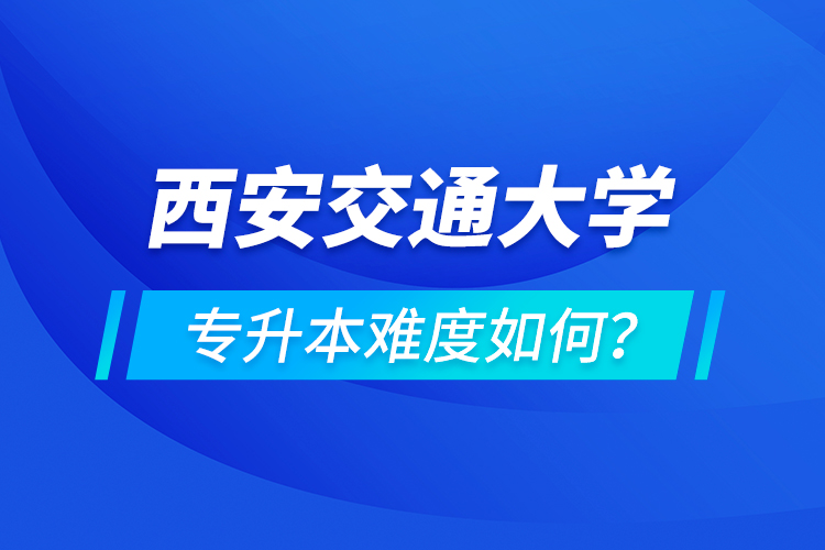 西安交通大學(xué)專(zhuān)升本介紹，專(zhuān)升本難度如何？