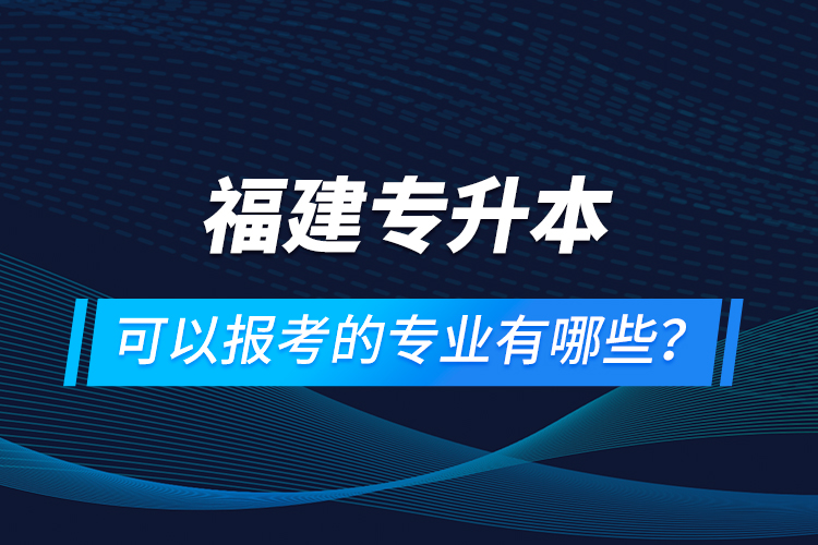 福建專升本可以報考的專業(yè)有哪些？