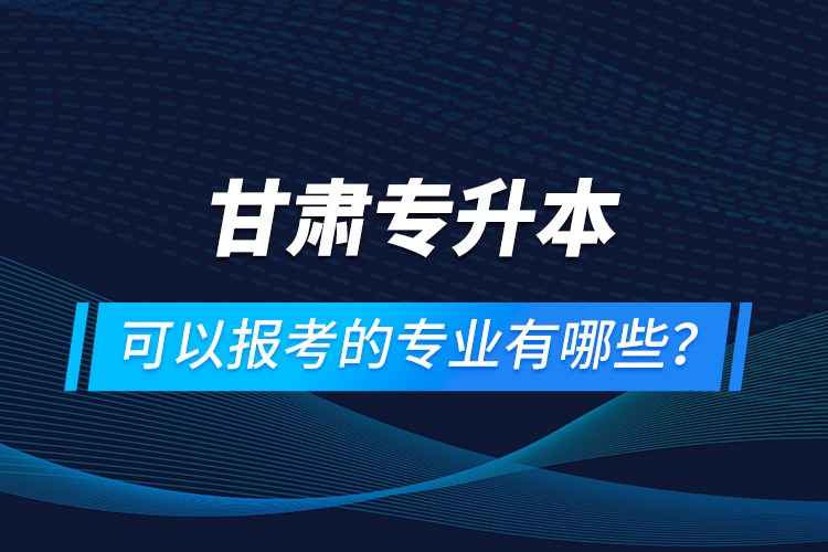 甘肅專升本可以報(bào)考的專業(yè)有哪些？