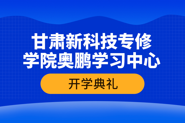 甘肅新科技專修學(xué)院奧鵬學(xué)習(xí)中心開學(xué)典禮