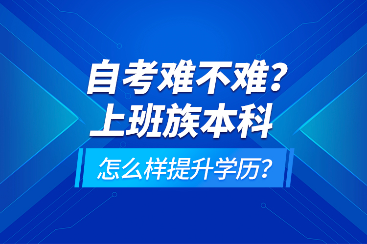 自考難不難？上班族本科怎么樣提升學歷？