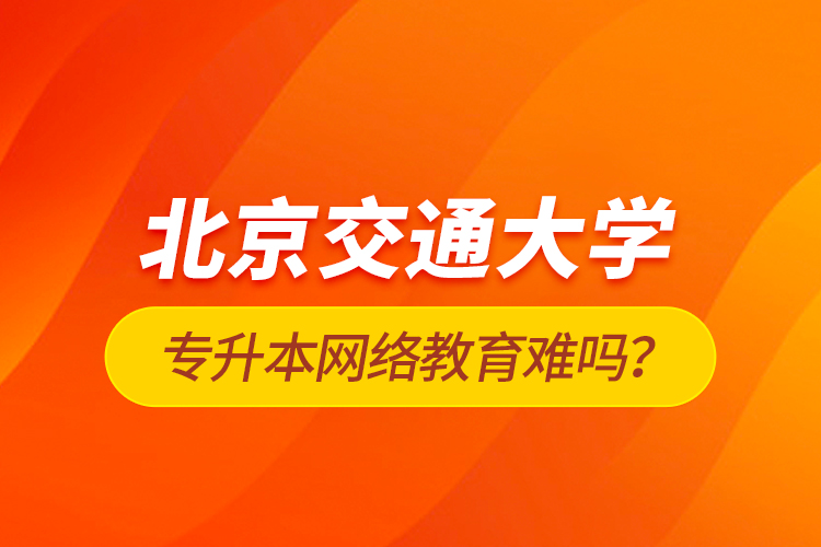 北京交通大學(xué)專升本網(wǎng)絡(luò)教育難嗎？
