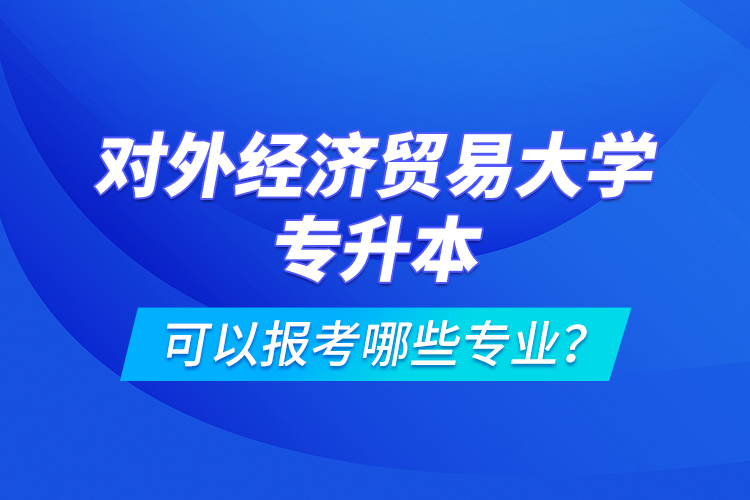 對(duì)外經(jīng)濟(jì)貿(mào)易大學(xué)專升本可以報(bào)考哪些專業(yè)？