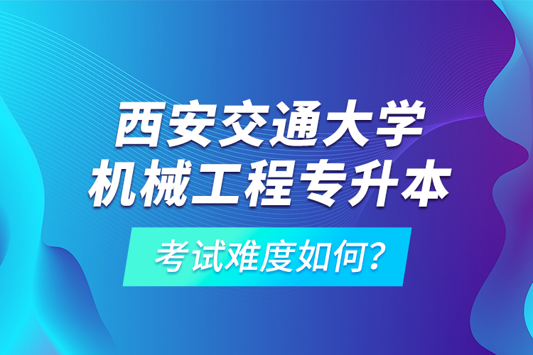 西安交通大學(xué)機(jī)械工程專升本考試難度如何？