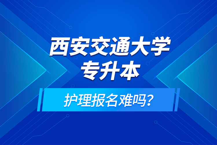 西安交通大學(xué)專升本護理報名難嗎？