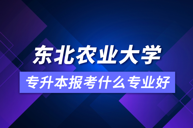 東北農(nóng)業(yè)大學(xué)專升本報考什么專業(yè)好？