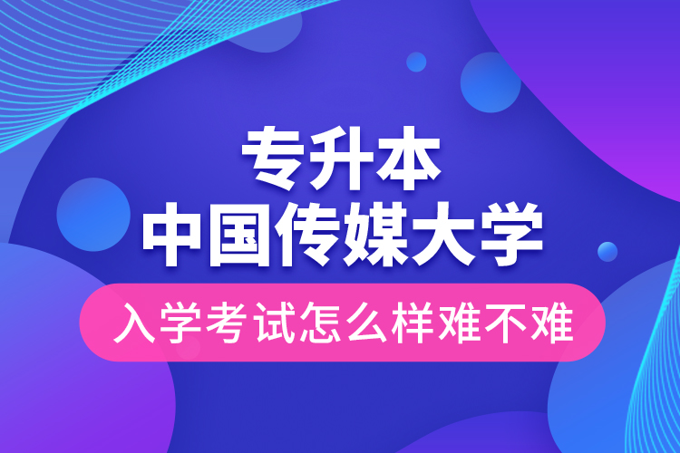 專升本中國傳媒大學入學考試怎么樣難不難？