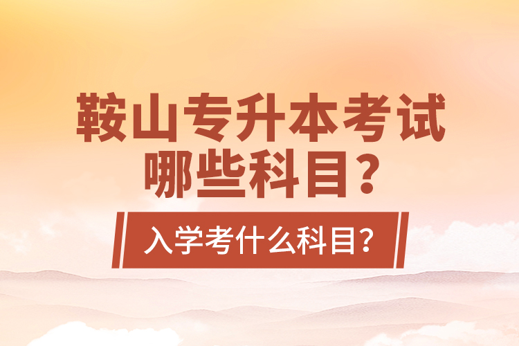 鞍山專升本考試哪些科目？入學(xué)考什么科目？