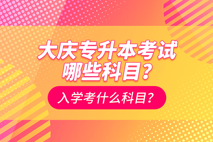 大慶專(zhuān)升本考試哪些科目？入學(xué)考什么科目？