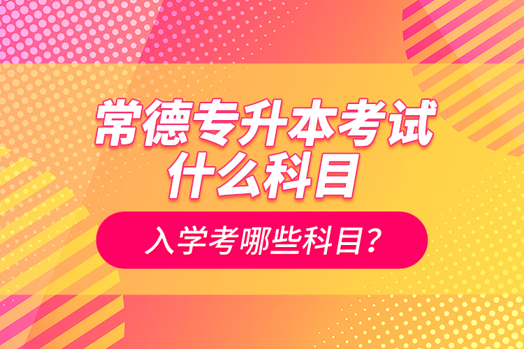 常德專升本考試什么科目？入學(xué)考哪些科目？