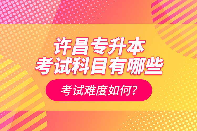 許昌專升本考試科目有哪些？考試難度如何？