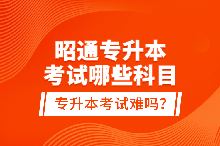 昭通專升本考試哪些科目？專升本考試難嗎？