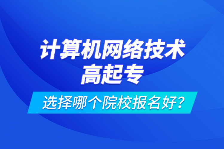 計算機網(wǎng)絡(luò)技術(shù)高起專選擇哪個院校報名好？