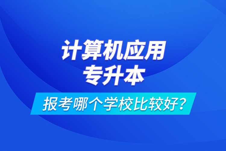 計(jì)算機(jī)應(yīng)用專升本報(bào)考哪個(gè)學(xué)校比較好？