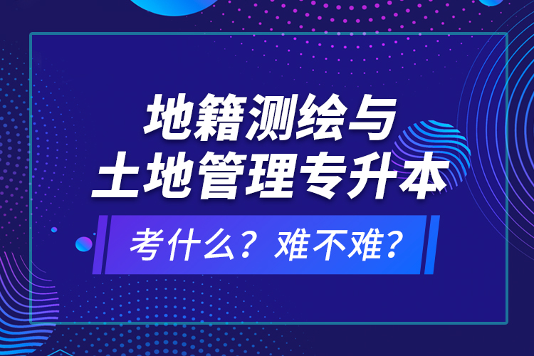 地籍測(cè)繪與土地管理專(zhuān)升本考什么？難不難？