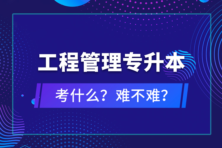 ?工程管理專升本考什么？難不難？