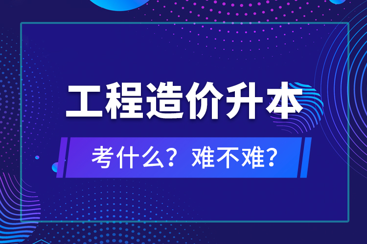 ?工程造價(jià)升本考什么？難不難？