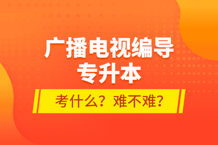 廣播電視編導專升本考什么？難不難？
