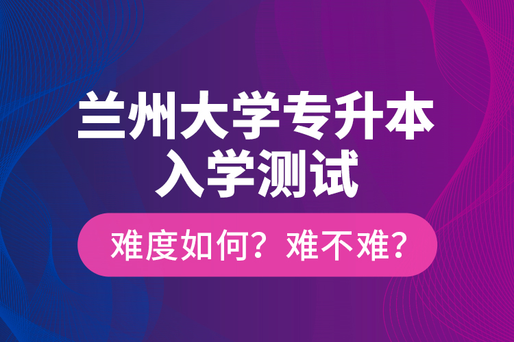 蘭州大學(xué)專升本入學(xué)測試難度如何？難不難？