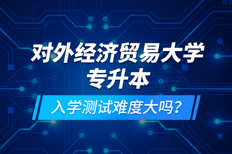 對外經(jīng)濟貿(mào)易大學專升本入學測試難度大嗎？