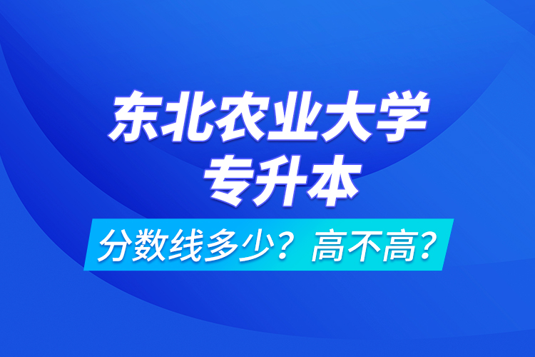 東北農(nóng)業(yè)大學(xué)專升本分?jǐn)?shù)線多少？高不高？