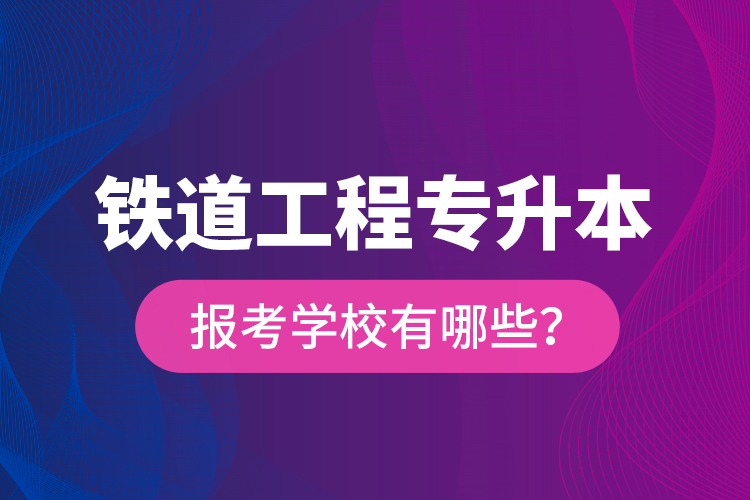 鐵道工程專升本報考學(xué)校有哪些？