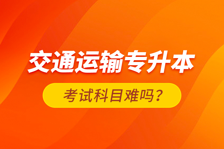 交通運(yùn)輸專升本考試科目難嗎？