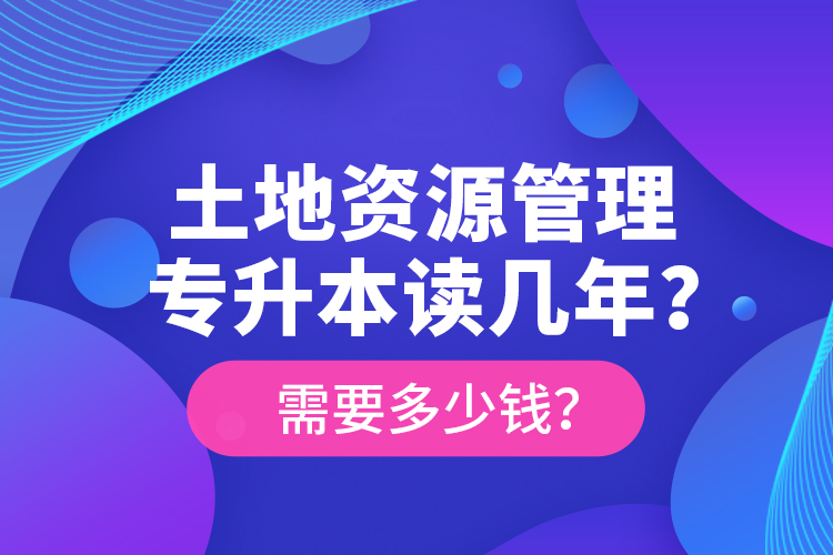 土地資源管理專升本讀幾年？需要多少錢？