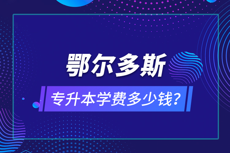 鄂爾多斯專升本學(xué)費(fèi)多少錢？