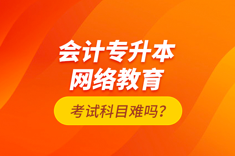 會計專升本網絡教育考試科目難嗎？