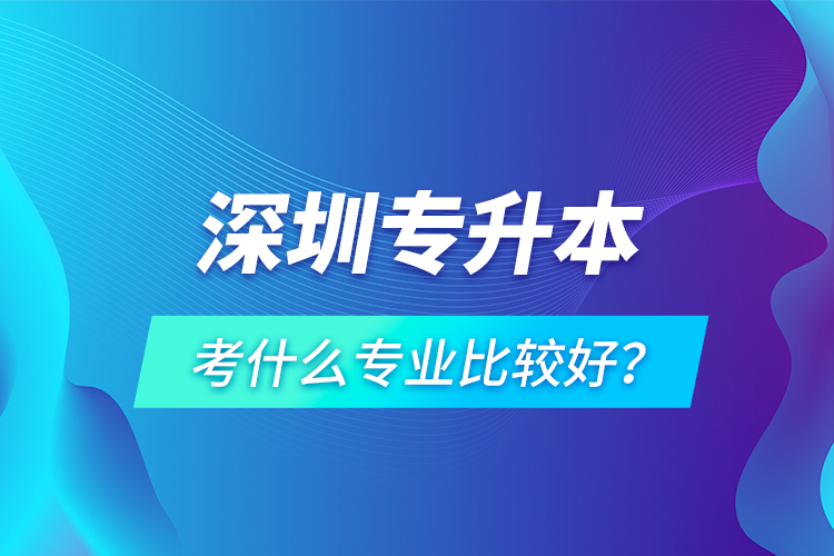 深圳專升本考什么專業(yè)比較好？