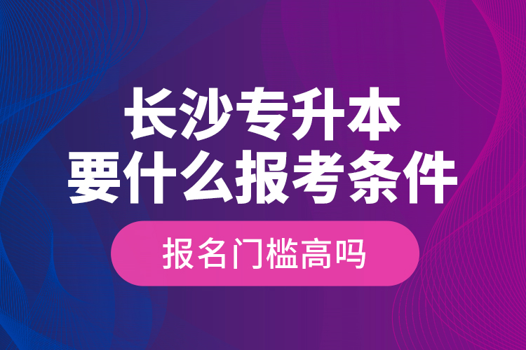 長沙專升本要什么報考條件？報名門檻高嗎？