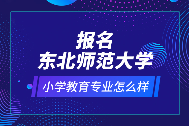 報名東北師范大學(xué)小學(xué)教育專業(yè)怎么樣？