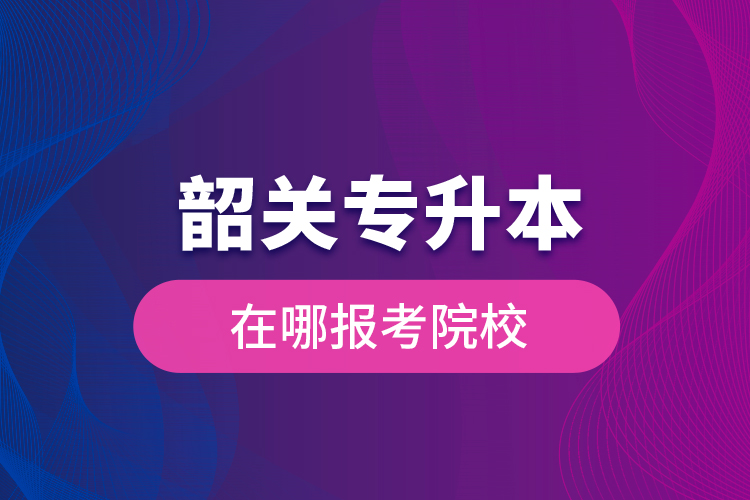 韶關(guān)專升本在哪報(bào)考院校？