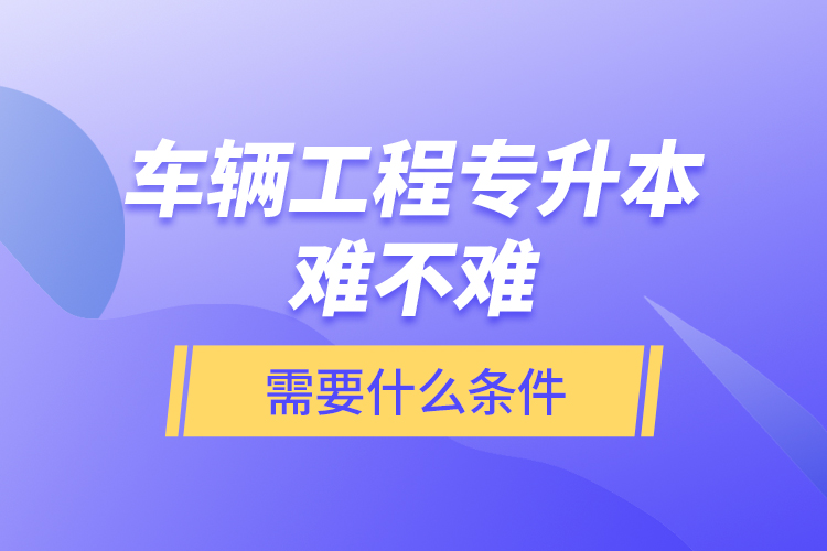 車輛工程專升本難不難？需要什么條件？