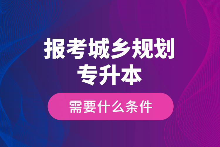 報(bào)考城鄉(xiāng)規(guī)劃專升本需要什么條件？