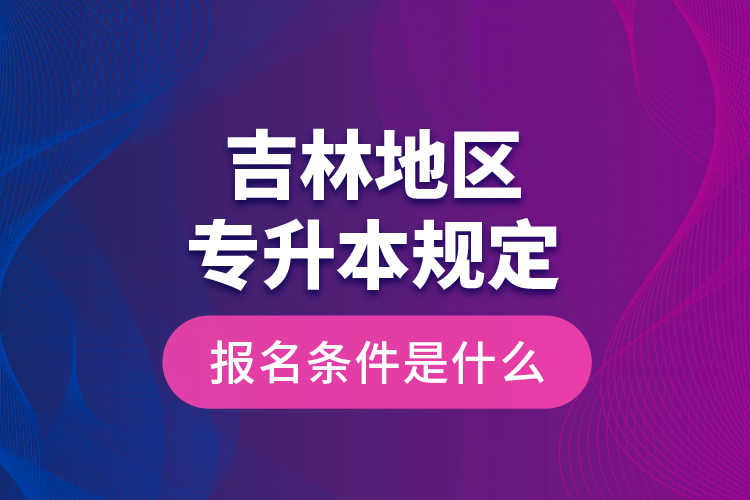 吉林地區(qū)專升本規(guī)定的報(bào)名條件是什么？