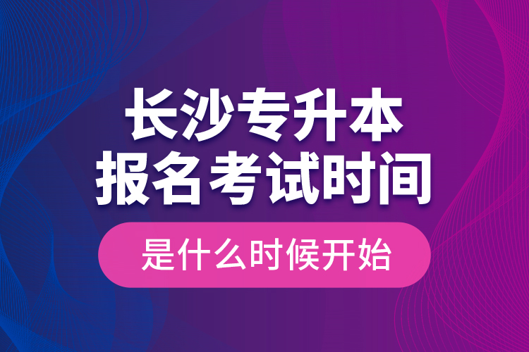 長沙專升本報名考試時間是什么時候開始？