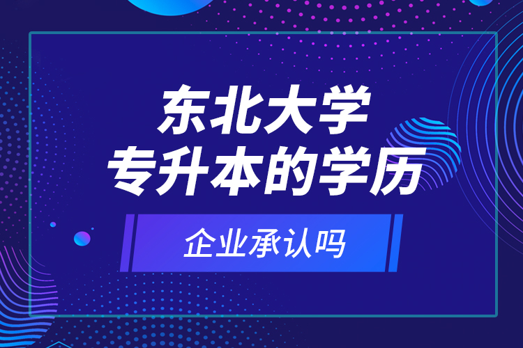 東北大學(xué)專升本的學(xué)歷企業(yè)承認(rèn)嗎？